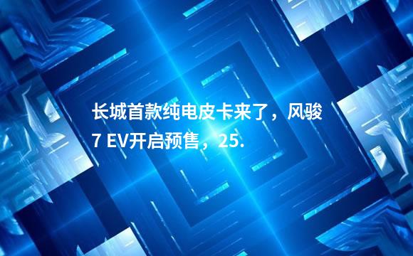 长城首款纯电皮卡来了，风骏7 EV开启预售，25.